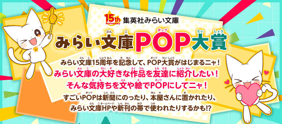 みらい文庫POP大賞 みらい文庫15周年を記念して、POP大賞がはじまるニャ！みらい文庫の大好きな作品を友達に紹介したい！　そんな気持ちを文や絵でPOPにしてニャ！　すごいPOPは新聞にのったり、本屋さんに置かれたり、みらい文庫HPや新刊の帯で使われたりするかも!?