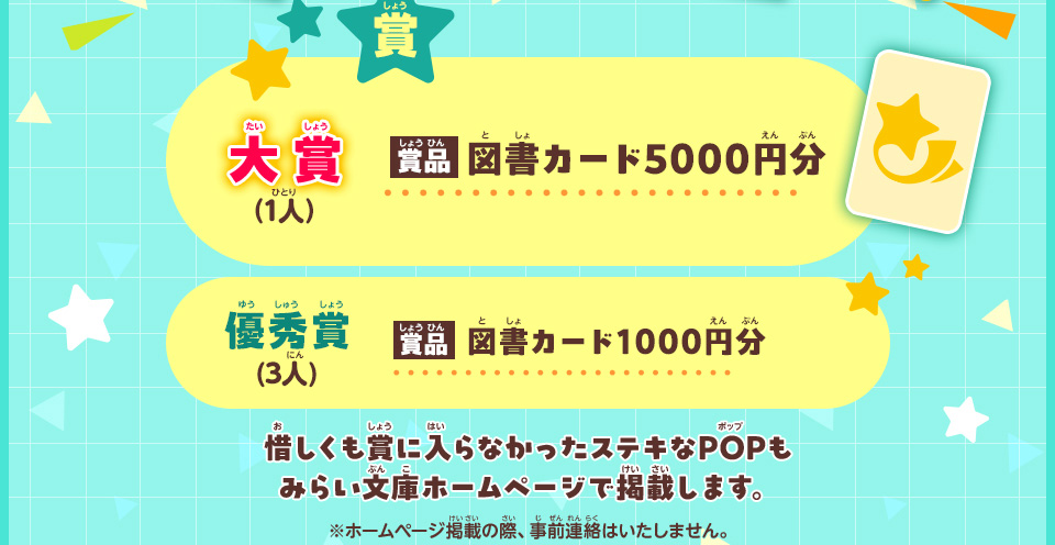 賞／大賞 （1人）　賞品：図書カード5000円分／優秀賞 (3人)　賞品：図書カード1000円分／惜しくも賞に入らなかったステキなPOPもみらい文庫ホームページで掲載します。※ホームページ掲載の際、事前連絡はいたしません。