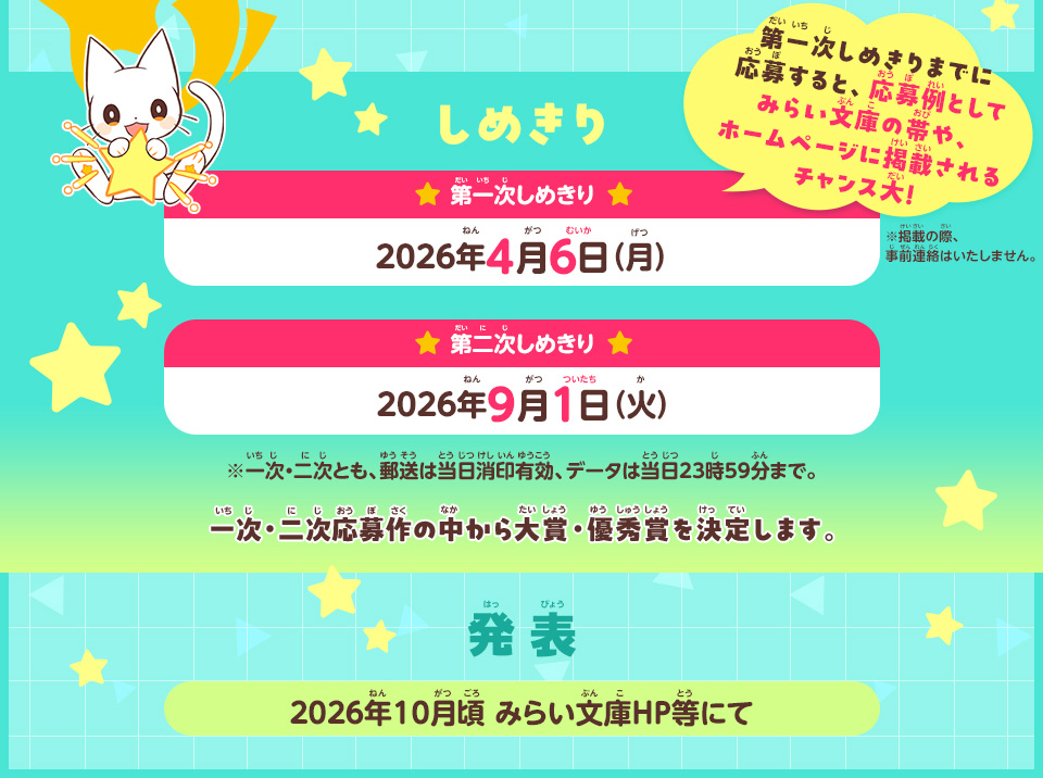しめきり／第一次しめきり：2026年4月6日（月）第一次しめきりまでに応募すると、応募例としてみらい文庫の帯や、ホームページに掲載されるチャンス大！ ※掲載の際、事前連絡はいたしません。／第二次しめきり：2026年9月1日（火）※一次・二次応募作の中から大賞・優秀賞を決定します。※一次・二次とも、郵送は当日消印有効、データは当日23時59分まで。