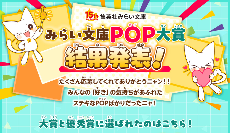 みらい文庫15周年記念POP大賞結果発表!たくさん応募してくれてありがとうニャン！！ みんなの「好き」の気持ちがあふれたステキなPOPばかりだったニャ！大賞と優秀賞に選ばれたのはこちら！ 